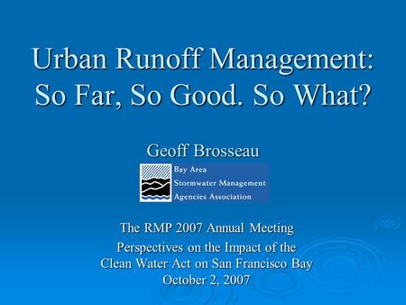 Urban Runoff Management: So Far, So Good. So What? Geoff Brosseau The RMP 2007 Annual Meeting Perspectives on the Impact of the Clean Water Act on San.