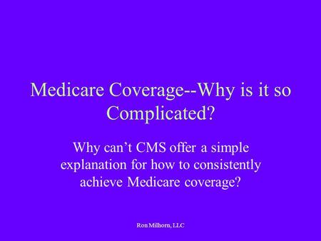 Ron Milhorn, LLC Medicare Coverage--Why is it so Complicated? Why can’t CMS offer a simple explanation for how to consistently achieve Medicare coverage?