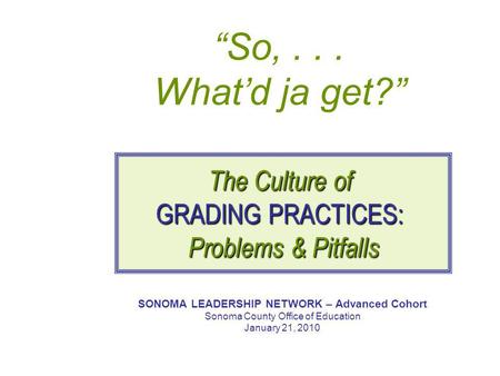 “So,... What’d ja get?” SONOMA LEADERSHIP NETWORK – Advanced Cohort Sonoma County Office of Education January 21, 2010 The Culture of GRADING PRACTICES: