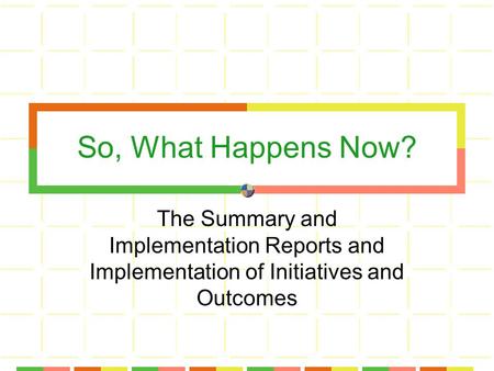 So, What Happens Now? The Summary and Implementation Reports and Implementation of Initiatives and Outcomes.