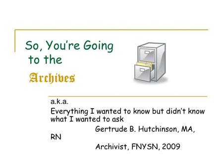 So, You’re Going to the Archives a.k.a. Everything I wanted to know but didn’t know what I wanted to ask Gertrude B. Hutchinson, MA, RN Archivist, FNYSN,