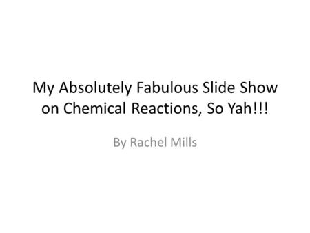 My Absolutely Fabulous Slide Show on Chemical Reactions, So Yah!!! By Rachel Mills.