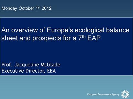 Monday October 1 st 2012 An overview of Europe’s ecological balance sheet and prospects for a 7 th EAP Prof. Jacqueline McGlade Executive Director, EEA.