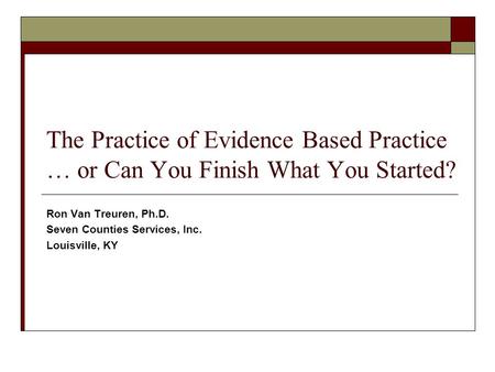 The Practice of Evidence Based Practice … or Can You Finish What You Started? Ron Van Treuren, Ph.D. Seven Counties Services, Inc. Louisville, KY.