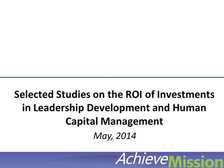 © AchieveMission 2012 Selected Studies on the ROI of Investments in Leadership Development and Human Capital Management May, 2014.