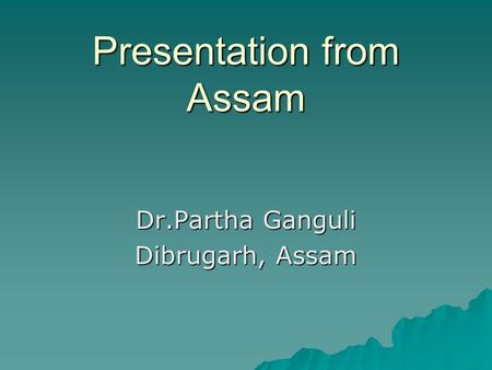Presentation from Assam Dr.Partha Ganguli Dibrugarh, Assam.