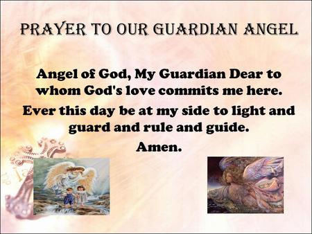 Prayer to Our Guardian Angel Angel of God, My Guardian Dear to whom God's love commits me here. Ever this day be at my side to light and guard and rule.