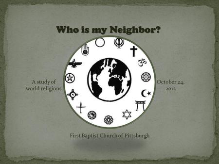 Who is my Neighbor? A study of world religions October 24, 2012 First Baptist Church of Pittsburgh.