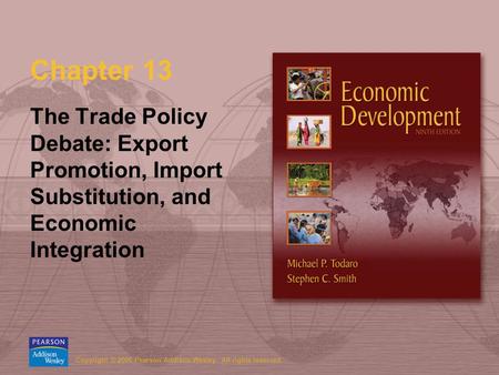 Copyright © 2006 Pearson Addison-Wesley. All rights reserved. Chapter 13 The Trade Policy Debate: Export Promotion, Import Substitution, and Economic Integration.