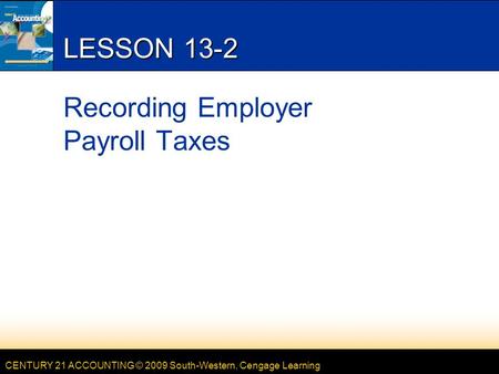 CENTURY 21 ACCOUNTING © 2009 South-Western, Cengage Learning LESSON 13-2 Recording Employer Payroll Taxes.