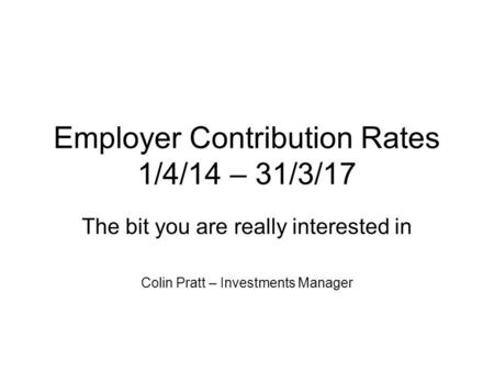 Employer Contribution Rates 1/4/14 – 31/3/17 The bit you are really interested in Colin Pratt – Investments Manager.