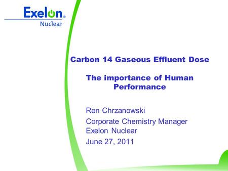 Carbon 14 Gaseous Effluent Dose The importance of Human Performance Ron Chrzanowski Corporate Chemistry Manager Exelon Nuclear June 27, 2011.