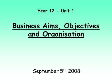 Year 12 - Unit 1 Business Aims, Objectives and Organisation September 5 th 2008.