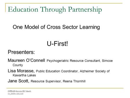OPPAD-Session D2 March 11,2009-1:30-2:30 Education Through Partnership One Model of Cross Sector Learning U-First! Presenters: Maureen O’Connell Psychogeriatric.