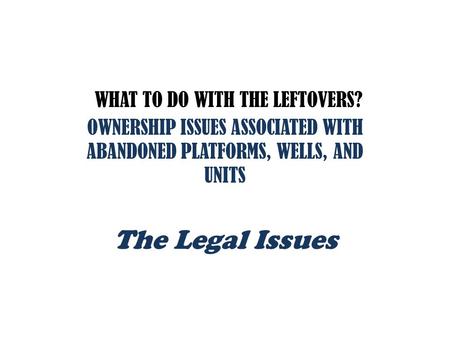 WHAT TO DO WITH THE LEFTOVERS? OWNERSHIP ISSUES ASSOCIATED WITH ABANDONED PLATFORMS, WELLS, AND UNITS The Legal Issues.