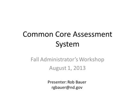 Common Core Assessment System Fall Administrator’s Workshop August 1, 2013 Presenter: Rob Bauer