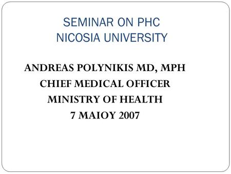 SEMINAR ON PHC NICOSIA UNIVERSITY ANDREAS POLYNIKIS MD, MPH CHIEF MEDICAL OFFICER MINISTRY OF HEALTH 7 MAIOY 2007.