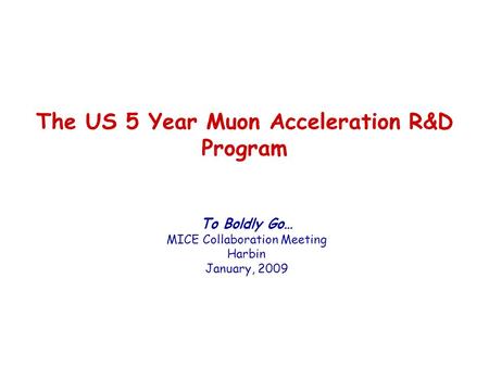 The US 5 Year Muon Acceleration R&D Program To Boldly Go… MICE Collaboration Meeting Harbin January, 2009.