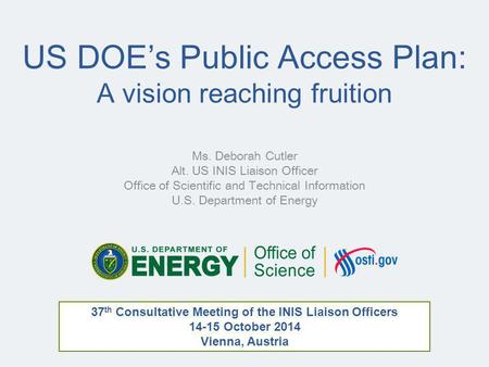 US DOE’s Public Access Plan: A vision reaching fruition Ms. Deborah Cutler Alt. US INIS Liaison Officer Office of Scientific and Technical Information.