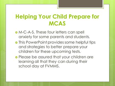 Helping Your Child Prepare for MCAS  M-C-A-S. These four letters can spell anxiety for some parents and students.  This PowerPoint provides some helpful.