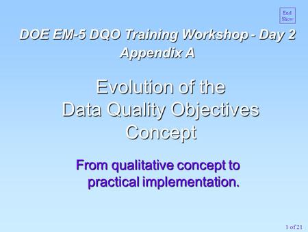 1 of 21 From qualitative concept to practical implementation. Evolution of the Data Quality Objectives Concept DOE EM-5 DQO Training Workshop - Day 2 Appendix.