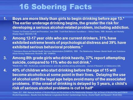 16 Sobering Facts 1.Boys are more likely than girls to begin drinking before age 13.* The earlier underage drinking begins, the greater the risk for developing.