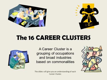 The 16 CAREER CLUSTERS A Career Cluster is a grouping of occupations and broad industries based on commonalities The slides will give you an understanding.
