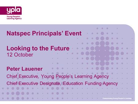 Championing Young People’s Learning Natspec Principals’ Event Looking to the Future 12 October Peter Lauener Chief Executive, Young People’s Learning Agency.