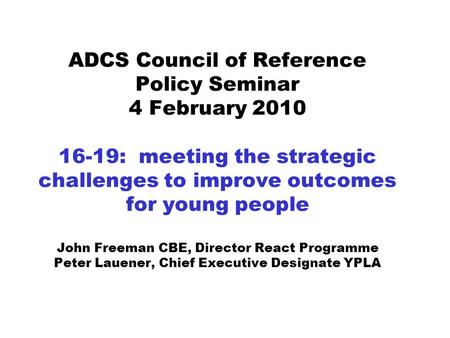 ADCS Council of Reference Policy Seminar 4 February 2010 16-19: meeting the strategic challenges to improve outcomes for young people John Freeman CBE,