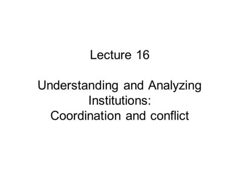 Lecture 16 Understanding and Analyzing Institutions: Coordination and conflict.