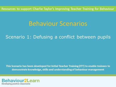 More challenging behaviour Scenario 1: Defusing a conflict between pupils Behaviour Scenarios Resources to support Charlie Taylor’s Improving Teacher Training.