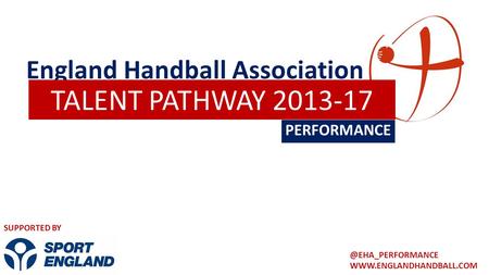England Handball Association PERFORMANCE TALENT PATHWAY 2013-17 SUPPORTED BY.