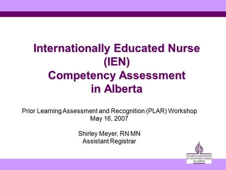 Internationally Educated Nurse (IEN) Competency Assessment in Alberta Prior Learning Assessment and Recognition (PLAR) Workshop May 16, 2007 Shirley Meyer,