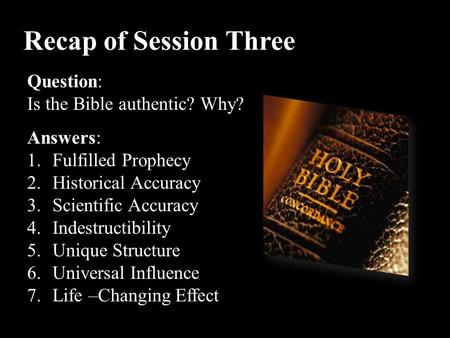 Recap of Session Three Question: Is the Bible authentic? Why? Answers: 1.Fulfilled Prophecy 2.Historical Accuracy 3.Scientific Accuracy 4.Indestructibility.