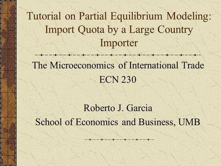 Tutorial on Partial Equilibrium Modeling: Import Quota by a Large Country Importer The Microeconomics of International Trade ECN 230 Roberto J. Garcia.