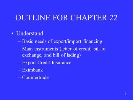 1 OUTLINE FOR CHAPTER 22 Understand –Basic needs of export/import financing –Main instruments (letter of credit, bill of exchange, and bill of lading)