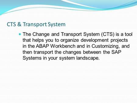 CTS & Transport System The Change and Transport System (CTS) is a tool that helps you to organize development projects in the ABAP Workbench and in Customizing,