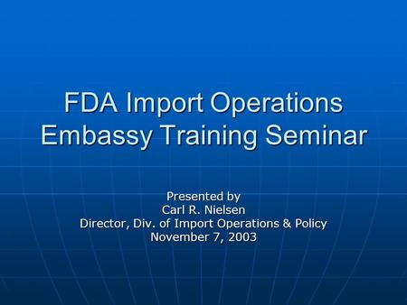 FDA Import Operations Embassy Training Seminar Presented by Carl R. Nielsen Director, Div. of Import Operations & Policy November 7, 2003.