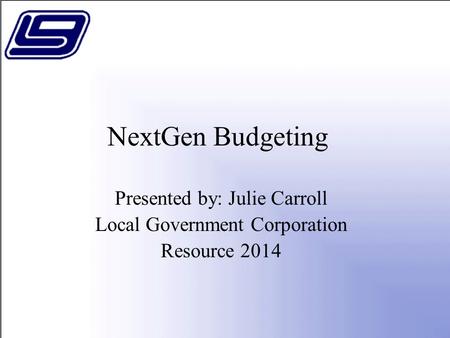 NextGen Budgeting Presented by: Julie Carroll Local Government Corporation Resource 2014.