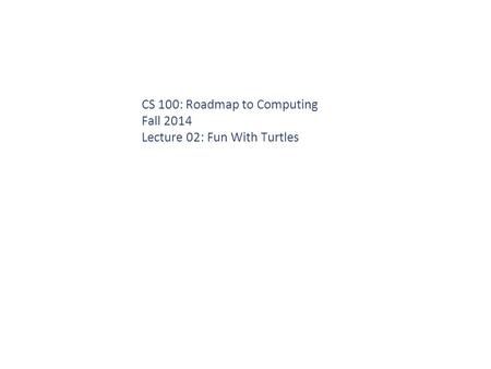 CS 100: Roadmap to Computing Fall 2014 Lecture 02: Fun With Turtles.