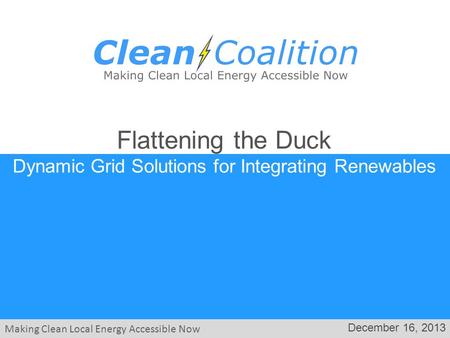 Making Clean Local Energy Accessible Now December 16, 2013 Flattening the Duck Dynamic Grid Solutions for Integrating Renewables.