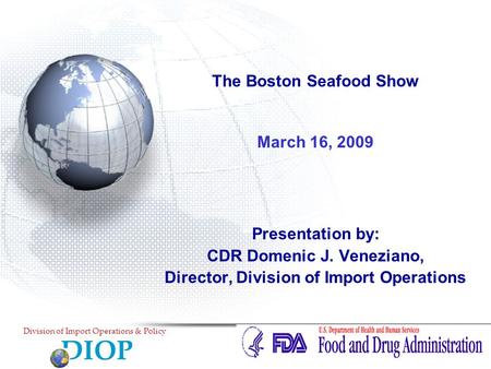 The Boston Seafood Show March 16, 2009 Presentation by: CDR Domenic J. Veneziano, Director, Division of Import Operations DIOP Division of Import Operations.