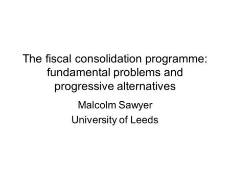 The fiscal consolidation programme: fundamental problems and progressive alternatives Malcolm Sawyer University of Leeds.