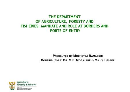 THE DEPARTMENT OF AGRICULTURE, FORESTY AND FISHERIES: MANDATE AND ROLE AT BORDERS AND PORTS OF ENTRY P RESENTED BY M OOKETSA R AMASODI C ONTRIBUTORS :