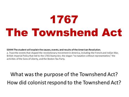 1767 The Townshend Act What was the purpose of the Townshend Act? How did colonist respond to the Townshend Act? SS4H4 The student will explain the causes,