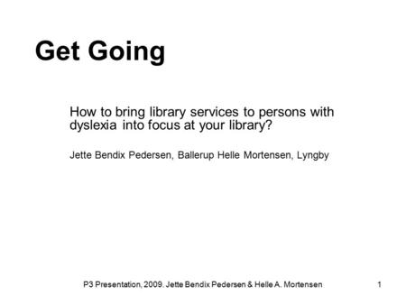 P3 Presentation, 2009. Jette Bendix Pedersen & Helle A. Mortensen 1 Get Going How to bring library services to persons with dyslexia into focus at your.