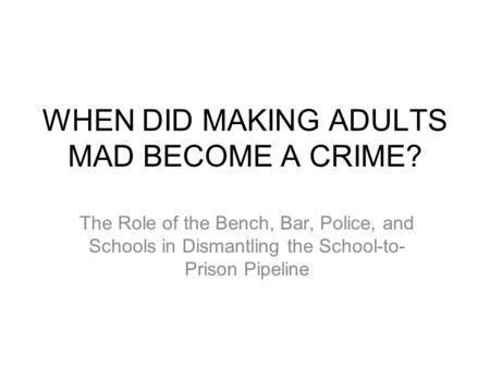 WHEN DID MAKING ADULTS MAD BECOME A CRIME? The Role of the Bench, Bar, Police, and Schools in Dismantling the School-to- Prison Pipeline.
