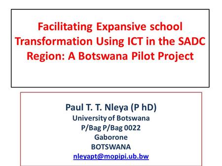 Facilitating Expansive school Transformation Using ICT in the SADC Region: A Botswana Pilot Project Paul T. T. Nleya (P hD) University of Botswana P/Bag.