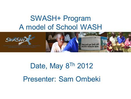 SWASH+ Program A model of School WASH Date, May 8 Th 2012 Presenter: Sam Ombeki.