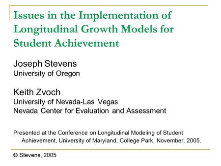 Issues in the Implementation of Longitudinal Growth Models for Student Achievement Joseph Stevens University of Oregon Keith Zvoch University of Nevada-Las.